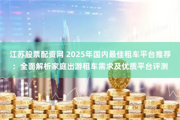 江苏股票配资网 2025年国内最佳租车平台推荐：全面解析家庭出游租车需求及优质平台评测