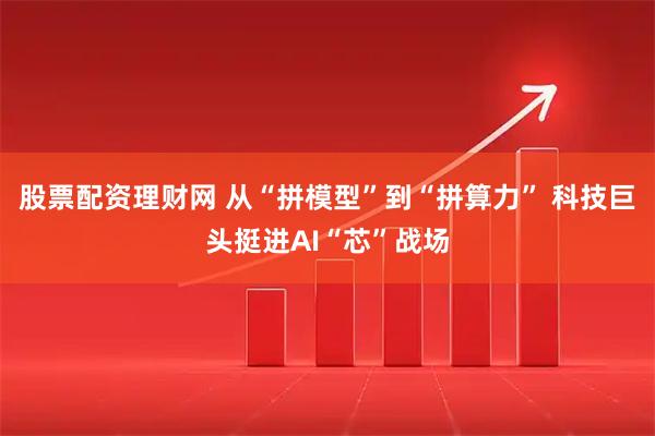 股票配资理财网 从“拼模型”到“拼算力” 科技巨头挺进AI“芯”战场