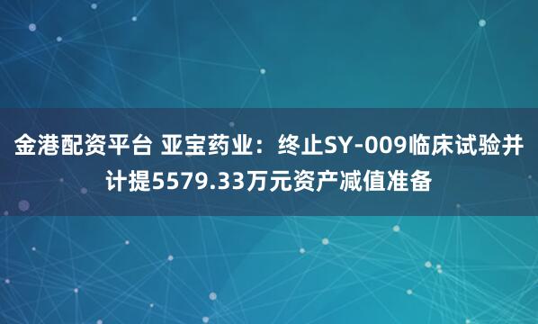 金港配资平台 亚宝药业：终止SY-009临床试验并计提5579.33万元资产减值准备