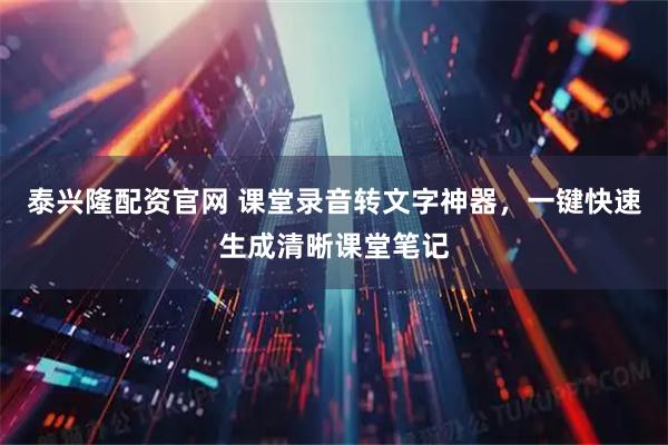 泰兴隆配资官网 课堂录音转文字神器，一键快速生成清晰课堂笔记