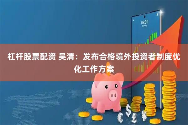 杠杆股票配资 吴清：发布合格境外投资者制度优化工作方案