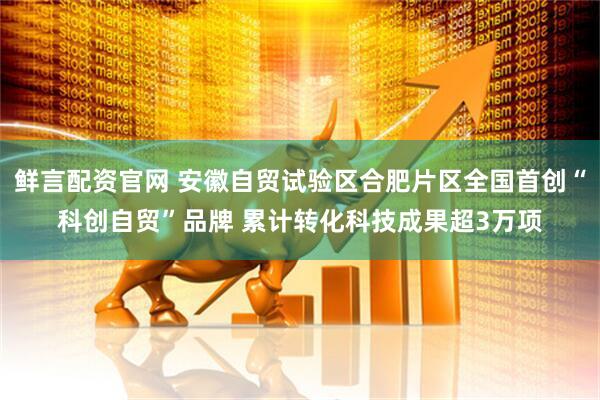 鲜言配资官网 安徽自贸试验区合肥片区全国首创“科创自贸”品牌 累计转化科技成果超3万项