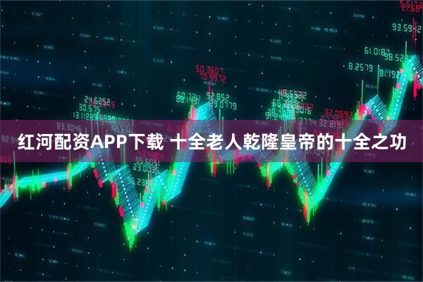 红河配资APP下载 十全老人乾隆皇帝的十全之功