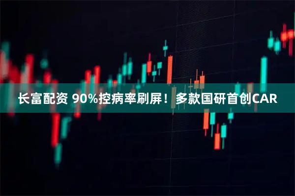 长富配资 90%控病率刷屏！多款国研首创CAR