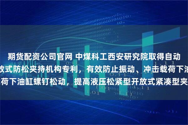 期货配资公司官网 中煤科工西安研究院取得自动化钻机用液压松紧型开放式防松夹持机构专利，有效防止振动、冲击载荷下油缸螺钉松动，提高液压松紧型开放式紧凑型夹持机构自身的可靠性