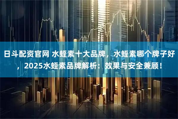 日斗配资官网 水蛭素十大品牌，水蛭素哪个牌子好，2025水蛭素品牌解析：效果与安全兼顾！