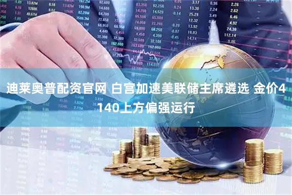 迪莱奥普配资官网 白宫加速美联储主席遴选 金价4140上方偏强运行