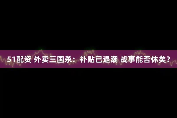 51配资 外卖三国杀：补贴已退潮 战事能否休矣？