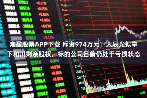 常盈股票APP下载 斥资974万元，太辰光拟拿下和川剩余股权，标的公司目前仍处于亏损状态