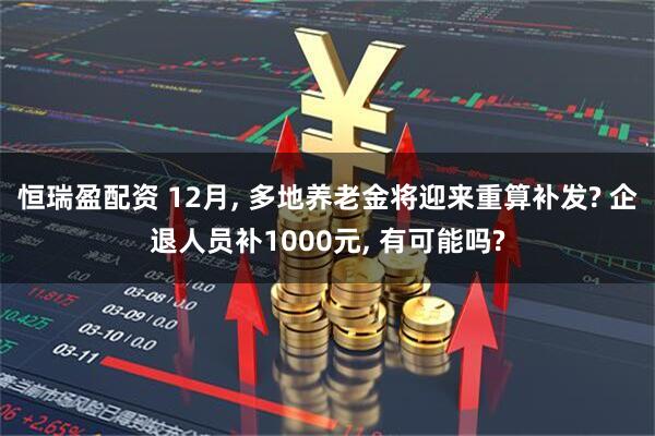 恒瑞盈配资 12月, 多地养老金将迎来重算补发? 企退人员补1000元, 有可能吗?