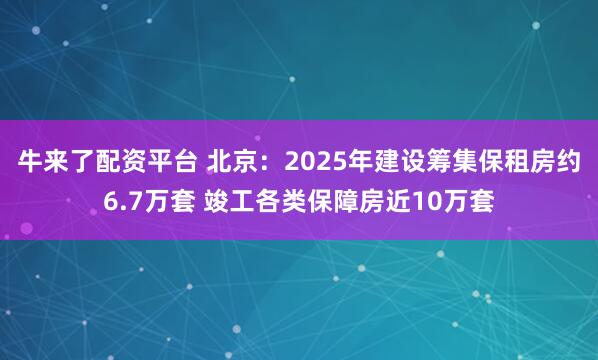 牛来了配资平台 北京：2025年建设筹集保租房约6.7万套 竣工各类保障房近10万套