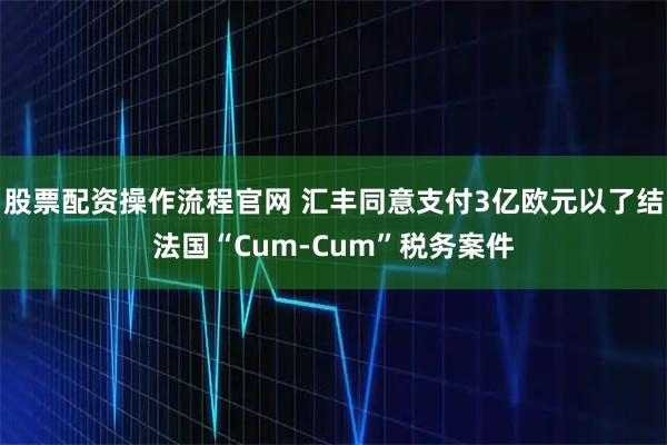 股票配资操作流程官网 汇丰同意支付3亿欧元以了结法国“Cum-Cum”税务案件