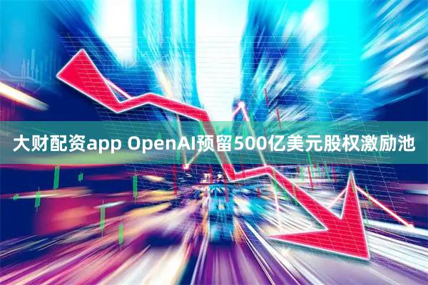 大财配资app OpenAI预留500亿美元股权激励池