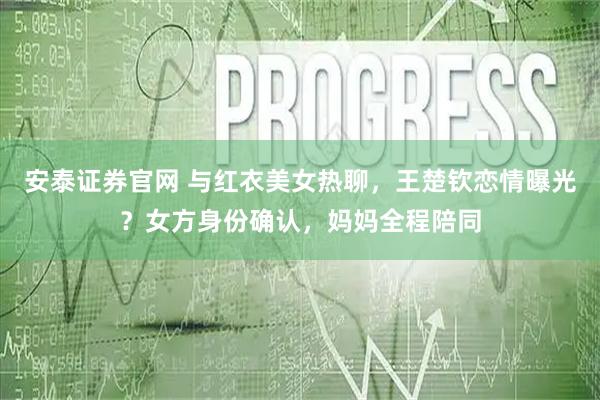 安泰证券官网 与红衣美女热聊，王楚钦恋情曝光？女方身份确认，妈妈全程陪同