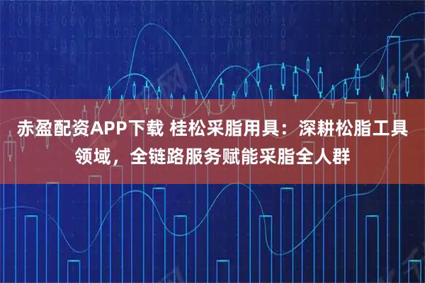 赤盈配资APP下载 桂松采脂用具：深耕松脂工具领域，全链路服务赋能采脂全人群