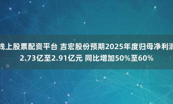 线上股票配资平台 吉宏股份预期2025年度归母净利润2.73亿至2.91亿元 同比增加50%至60%