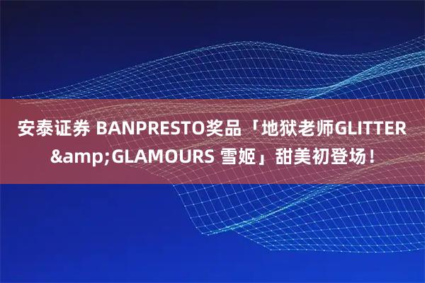安泰证券 BANPRESTO奖品「地狱老师GLITTER&GLAMOURS 雪姬」甜美初登场！