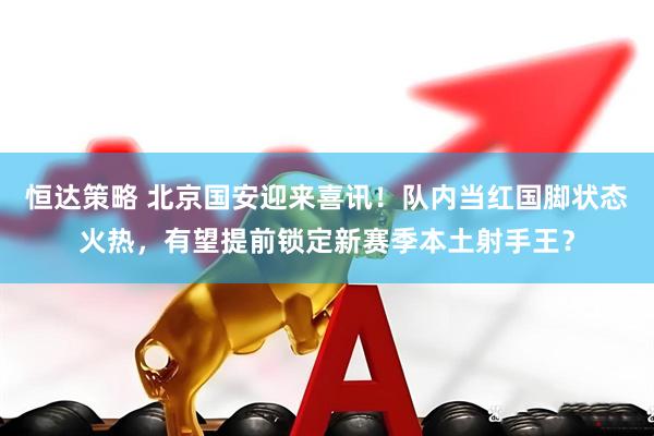 恒达策略 北京国安迎来喜讯！队内当红国脚状态火热，有望提前锁定新赛季本土射手王？
