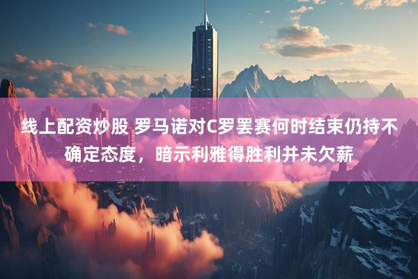线上配资炒股 罗马诺对C罗罢赛何时结束仍持不确定态度，暗示利雅得胜利并未欠薪