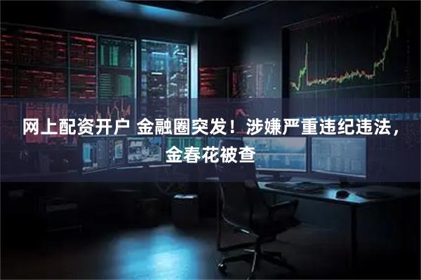 网上配资开户 金融圈突发！涉嫌严重违纪违法，金春花被查