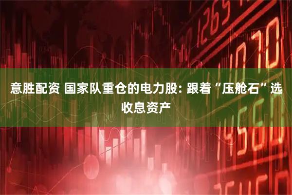 意胜配资 国家队重仓的电力股: 跟着“压舱石”选收息资产
