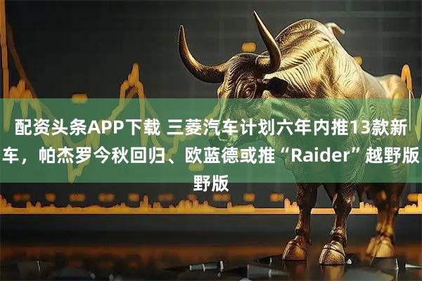 配资头条APP下载 三菱汽车计划六年内推13款新车，帕杰罗今秋回归、欧蓝德或推“Raider”越野版