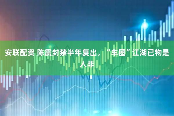 安联配资 陈震封禁半年复出，“车圈”江湖已物是人非