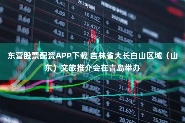 东营股票配资APP下载 吉林省大长白山区域（山东）文旅推介会在青岛举办