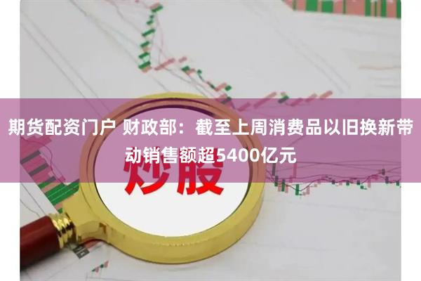 期货配资门户 财政部：截至上周消费品以旧换新带动销售额超5400亿元