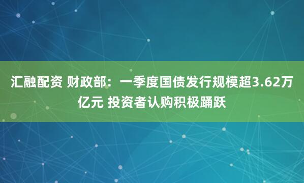 汇融配资 财政部：一季度国债发行规模超3.62万亿元 投资者认购积极踊跃